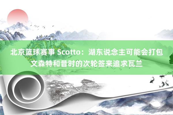 北京篮球赛事 Scotto：湖东说念主可能会打包文森特和昔时的次轮签来追求瓦兰