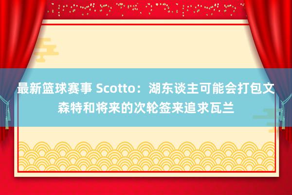 最新篮球赛事 Scotto：湖东谈主可能会打包文森特和将来的次轮签来追求瓦兰