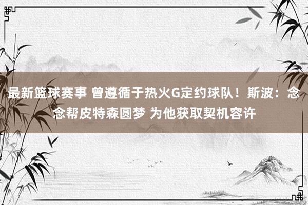 最新篮球赛事 曾遵循于热火G定约球队！斯波：念念帮皮特森圆梦 为他获取契机容许