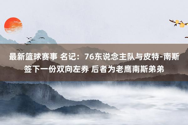 最新篮球赛事 名记：76东说念主队与皮特-南斯签下一份双向左券 后者为老鹰南斯弟弟