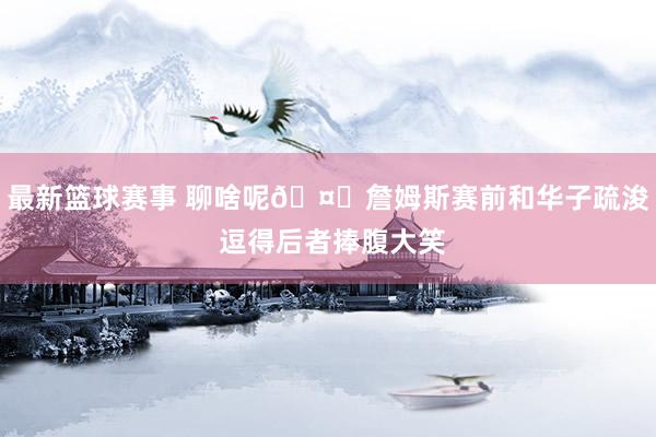 最新篮球赛事 聊啥呢🤔詹姆斯赛前和华子疏浚 逗得后者捧腹大笑